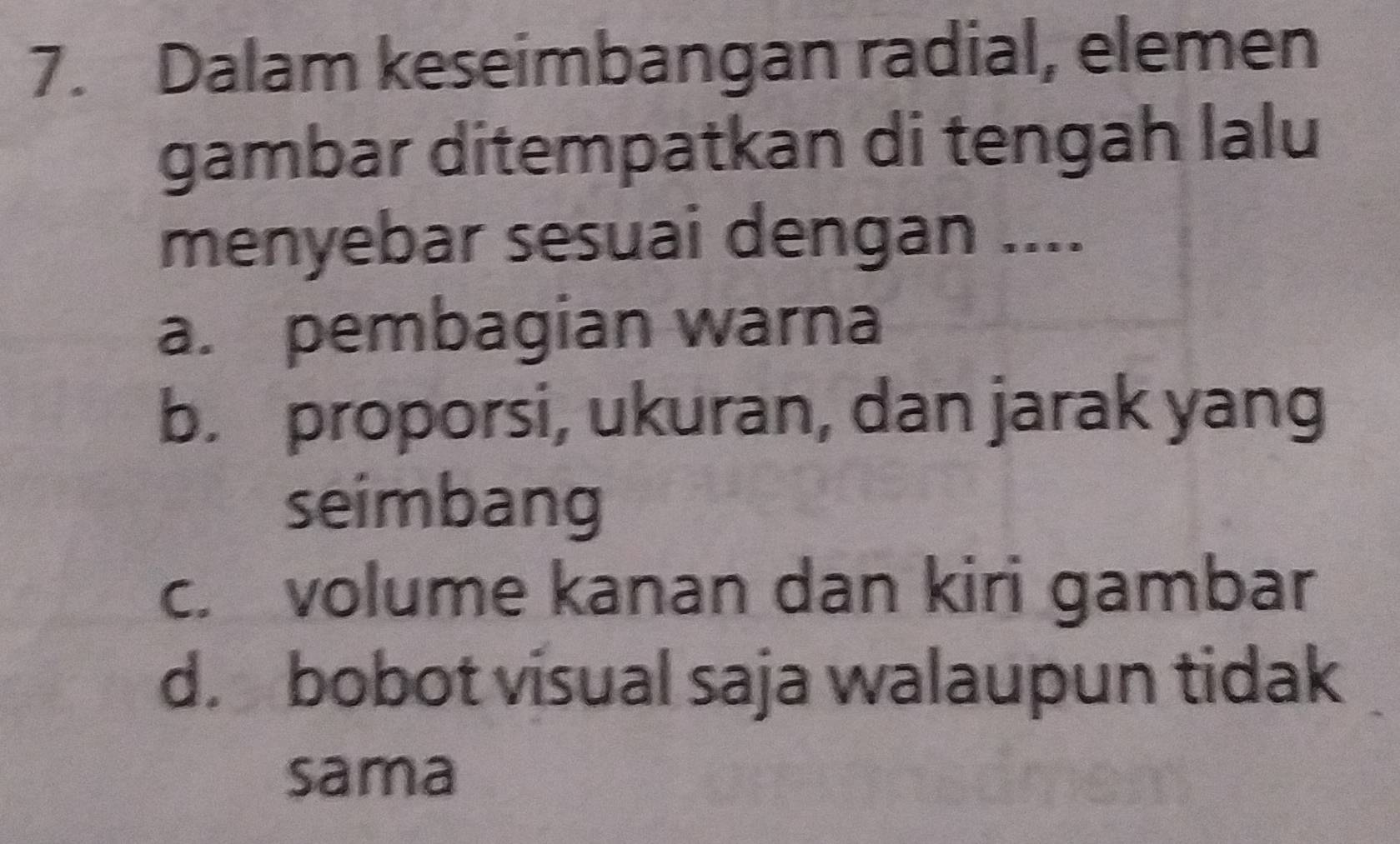 Dalam keseimbangan radial, elemen
gambar ditempatkan di tengah lalu
menyebar sesuai dengan ....
a. pembagian warna
b. proporsi, ukuran, dan jarak yang
seimbang
c. volume kanan dan kiri gambar
d. bobot visual saja walaupun tidak
sama