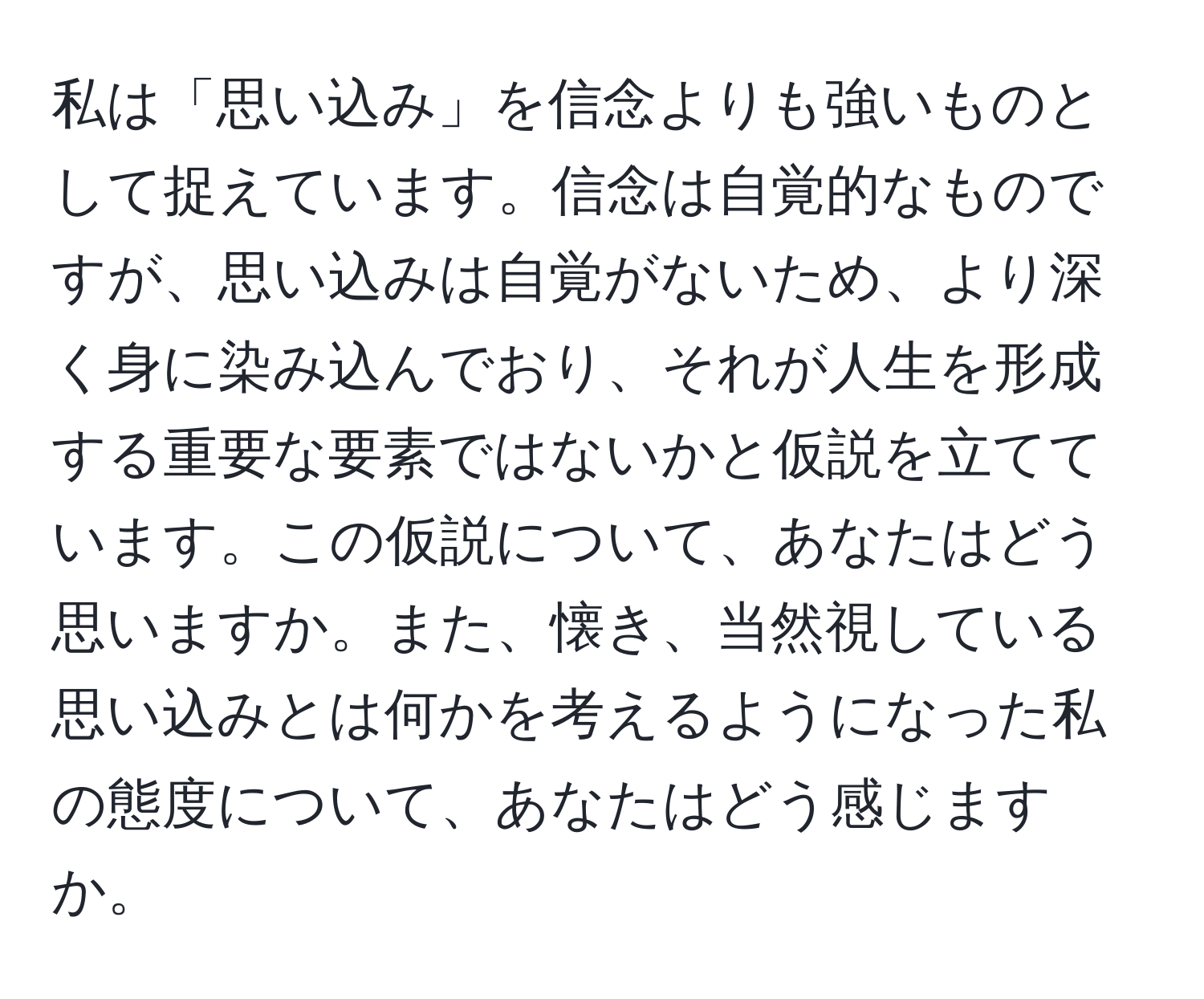 私は「思い込み」を信念よりも強いものとして捉えています。信念は自覚的なものですが、思い込みは自覚がないため、より深く身に染み込んでおり、それが人生を形成する重要な要素ではないかと仮説を立てています。この仮説について、あなたはどう思いますか。また、懐き、当然視している思い込みとは何かを考えるようになった私の態度について、あなたはどう感じますか。