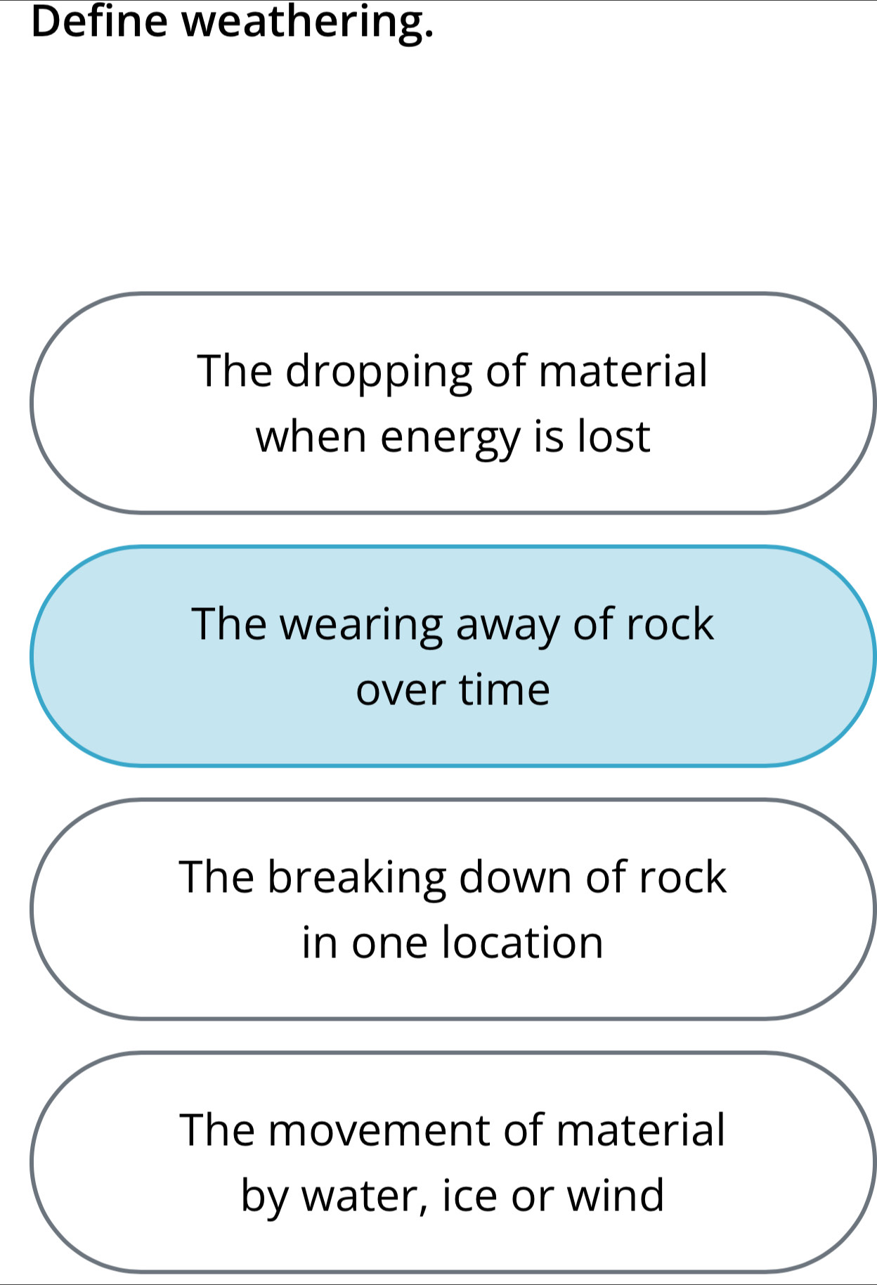 Define weathering.
The dropping of material
when energy is lost
The wearing away of rock
over time
The breaking down of rock
in one location
The movement of material
by water, ice or wind