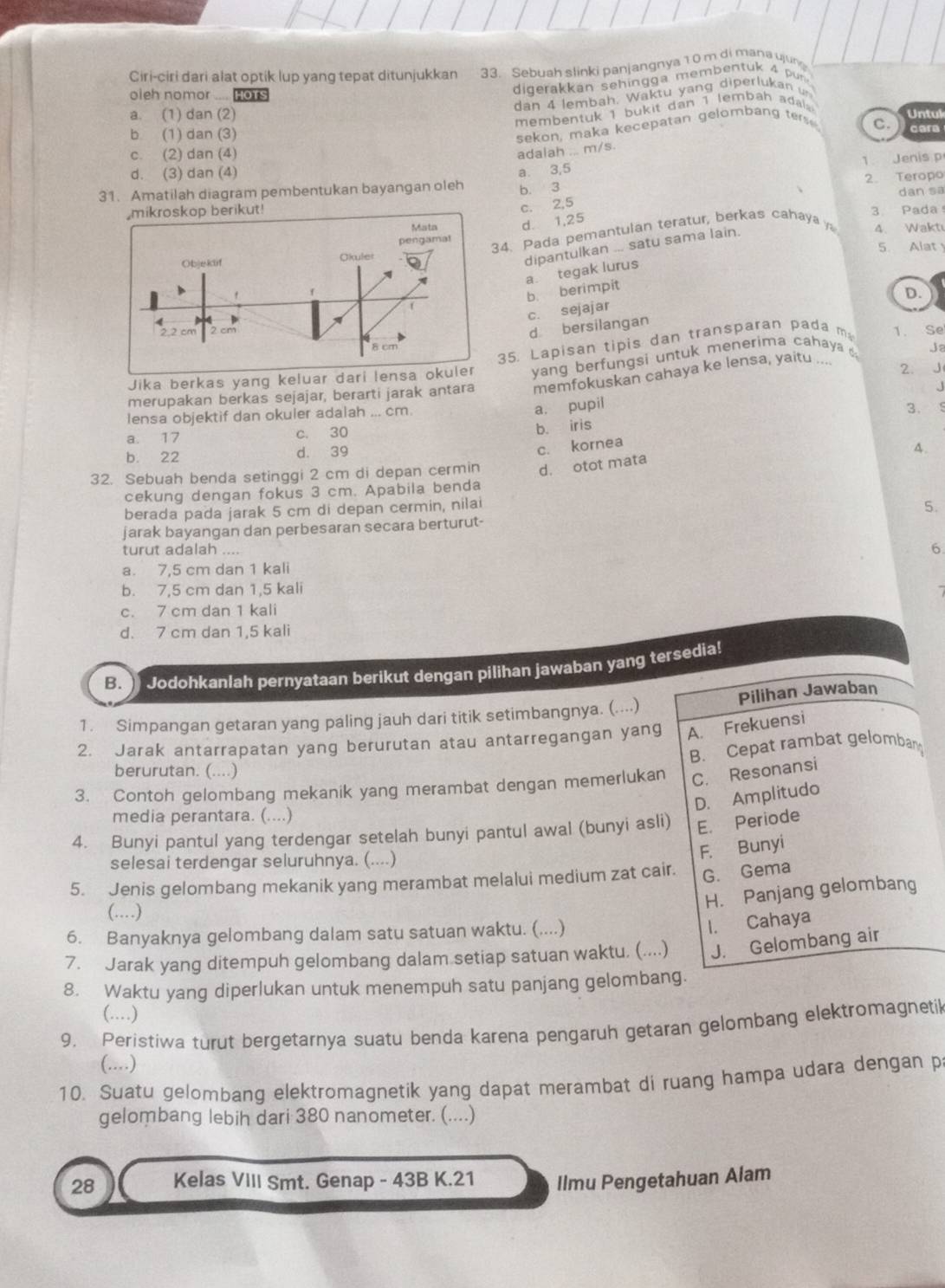 Ciri-ciri dari alat optik lup yang tepat ditunjukkan 33. Sebuah slinki panjangnya 1 0 m di mana ujun
oieh nomor .... HoT
digerakkan sehingga membentuk 4 pur
dan 4 lembah. Waktu yang diperlukan un
membentuk 1 bukit dan 1 lembah ada
a. (1) dan (2) Untul
sekon, maka kecepatan gelomban g tes
b (1) dan (3) cara
c. (2) dan (4)
adalah ... m/s. C.
d. (3) dan (4)
a. 3,5 1 Jenis p
31. Amatilah diagram pembentukan bayangan oleh b. 3 2. Teropo
3. Pada dan sa
c. 2,5
d. 1,25
4. Pada pemantulan teratur, berkas cahaya 
dipantulkan ... satu sama lain.
4. Waktı
5. Alat
a tegak lurus
b. berimpit
c. sejajar
d bersilangan D.
35. Lapisan tipis dan transparan pada m 1. Se
Jika berkas yang kelu yang berfungsi untuk menerima cahaya Ja
merupakan berkas sejajar, berarti jarak antara memfokuskan cahaya ke lensa, yaitu .... 2. J
.
lensa objektif dan okuler adalah ... cm.
a. pupil
3.
a. 17 c. 30
b. iris
b. 22 d. 39
c. kornea
A.
32. Sebuah benda setinggi 2 cm di depan cermin d. otot mata
cekung dengan fokus 3 cm. Apabila benda
berada pada jarak 5 cm di depan cermin, nilai
jarak bayangan dan perbesaran secara berturut- 5.
turut adalah .... 6
a. 7,5 cm dan 1 kali
b. 7,5 cm dan 1,5 kali
c. 7 cm dan 1 kali
d. 7 cm dan 1,5 kali
B.) _Jodohkanlah pernyataan berikut dengan pilihan jawaban yang tersedia!
...)
1. Simpangan getaran yang paling jauh dari titik setimbangnya. (. Pilihan Jawaban
2. Jarak antarrapatan yang berurutan atau antarregangan yang A. Frekuensi
B. Cepat rambat gelombany
berurutan. (....)
3. Contoh gelombang mekanik yang merambat dengan memerlukan C. Resonansi
D. Amplitudo
media perantara. (....)
4. Bunyi pantul yang terdengar setelah bunyi pantul awal (bunyi asli) E. Periode
selesai terdengar seluruhnya. (....)
F. Bunyi
5. Jenis gelombang mekanik yang merambat melalui medium zat cair. G. Gema
H. Panjang gelombang
(……)
6. Banyaknya gelombang dalam satu satuan waktu. (....)
I. Cahaya
7. Jarak yang ditempuh gelombang dalam setiap satuan waktu. (....) J. Gelombang air
8. Waktu yang diperlukan untuk menempuh satu panjang gelombang.
(..)
9. Peristiwa turut bergetarnya suatu benda karena pengaruh getaran gelombang elektromagnetik
(....)
10. Suatu gelombang elektromagnetik yang dapat merambat di ruang hampa udara dengan p
gelombang lebih dari 380 nanometer. (....)
28 Kelas VIII Smt. Genap - 43B K.21 Ilmu Pengetahuan Alam