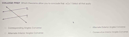 COLLEGE PREP Which theorems allow you to conclude that min ? Select all that apply.
Corresponding Angles Converse Alternate Exterior Angles Converse
Alternate Interior Angles Converse Consecutive Interior Angles Converse