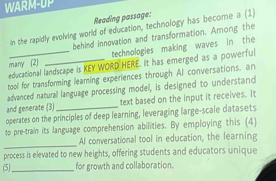 WARM-UP 
Reading passage: 
In the rapidly evolving world of education, technology has become a (1) 
behind innovation and transformation. Among the 
many (2) _technologies making waves in the 
educational landscape is KEY WORD HERE. It has emerged as a powerful 
tool for transforming learning experiences through AI conversations. an 
advanced natural language processing model, is designed to understand 
and generate (3)_ text based on the input it receives. It 
operates on the principles of deep learning, leveraging large-scale datasets 
to pre-train its language comprehension abilities. By employing this (4) 
_ 
AI conversational tool in education, the learning 
process is elevated to new heights, offering students and educators unique 
(5)_ for growth and collaboration.