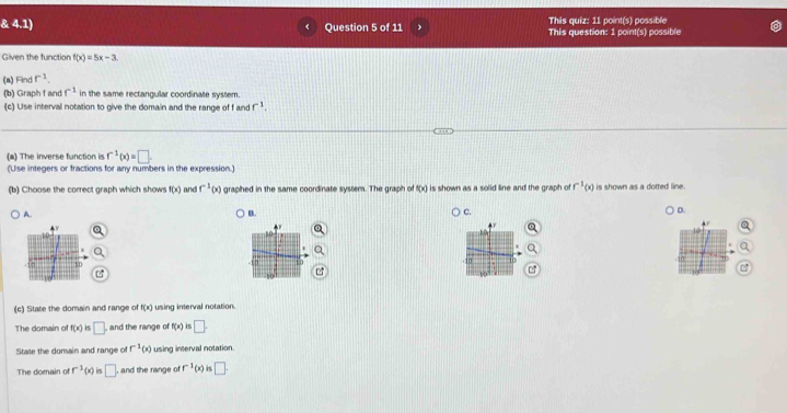 4.1) Question 5 of 11 This quiz: 11 point(s) possible This question: 1 point(s) possible
Given the function f(x)=5x-3
(a) Find r^(-1). 
(b) Graph f and f^(-1) in the same rectangular coordinate system.
(c) Use interval notation to give the domain and the range of f and f^(-1). 
(a) The inverse function is r^(-1)(x)=□. 
(Use integers or fractions for any numbers in the expression.)
(b) Choose the correct graph which shows f(x) and f^(-1)( graphed in the same coordinate system. The graph of f(x) is shown as a solid line and the graph of f^(-1)(x) is shown as a dotted line.
A.
B.
c.
D.
(c) State the domain and range of f(x) using interval notation.
The domain o f(x) □ , and the range of f(x) is □. 
Stale the domain and range of r^(-1)(x) using interval notation.
The domain of r^(-1)(x) i □ , and the range of r^(-1)(x ) is □