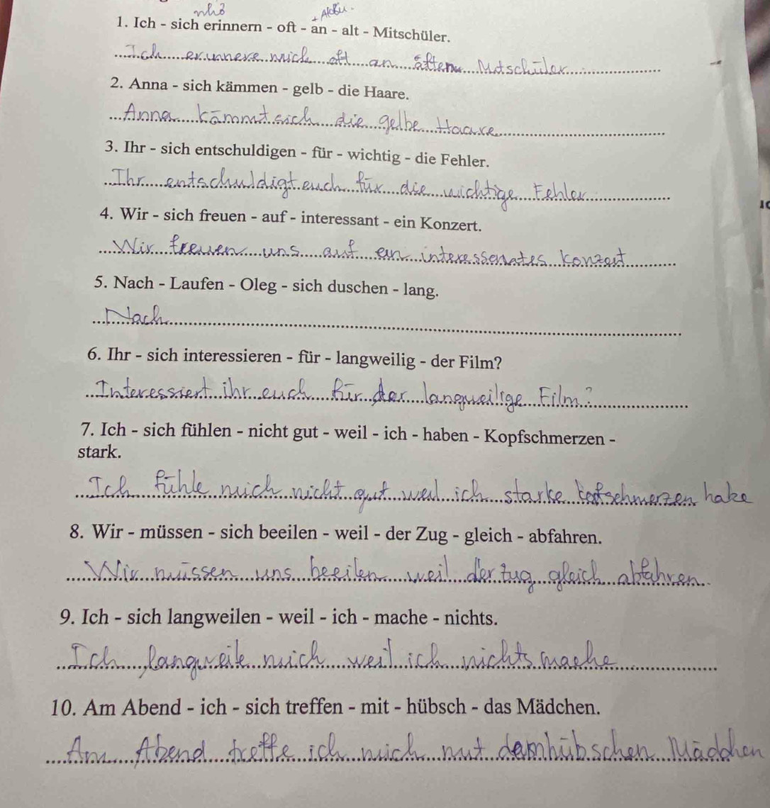 Ich - sich erinnern - oft - an - alt - Mitschüler. 
_ 
2. Anna - sich kämmen - gelb - die Haare. 
_ 
3. Ihr - sich entschuldigen - für - wichtig - die Fehler. 
_ 
10 
4. Wir - sich freuen - auf - interessant - ein Konzert. 
_ 
5. Nach - Laufen - Oleg - sich duschen - lang. 
_ 
6. Ihr - sich interessieren - für - langweilig - der Film? 
_ 
7. Ich - sich fühlen - nicht gut - weil - ich - haben - Kopfschmerzen - 
stark. 
_ 
8. Wir - müssen - sich beeilen - weil - der Zug - gleich - abfahren. 
_ 
9. Ich - sich langweilen - weil - ich - mache - nichts. 
_ 
10. Am Abend - ich - sich treffen - mit - hübsch - das Mädchen. 
_