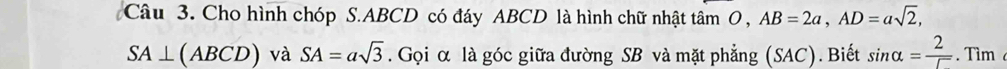 Cho hình chóp S. ABCD có đáy ABCD là hình chữ nhật tâm O , AB=2a, AD=asqrt(2),
SA⊥ (ABCD) và SA=asqrt(3). Gọi α là góc giữa đường SB và mặt phẳng (SAC). Biết sin alpha = 2/5 . Tìm