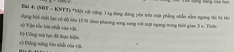 g-10m/s^2, 
s. T im động năng của học 
Bài 4: (SBT - KNTT) *Một vật nặng 3 kg đang đứng yên trên mặt phẳng nhẫn nằm ngang thì bị tác 
dụng bởi một lực có độ lớn 15 N theo phương song song với mặt ngang trong thời gian 3 s. Tính: 
a) Vận tốc lớn nhất của vật. 
b) Công mà lực đã thực hiện. 
c) Động năng lớn nhất của vật.