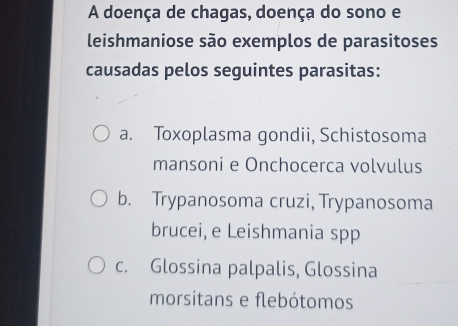 A doença de chagas, doença do sono e
leishmaniose são exemplos de parasitoses
causadas pelos seguintes parasitas:
a. Toxoplasma gondii, Schistosoma
mansoni e Onchocerca volvulus
b. Trypanosoma cruzi, Trypanosoma
brucei, e Leishmania spp
c. Glossina palpalis, Glossina
morsitans e flebótomos