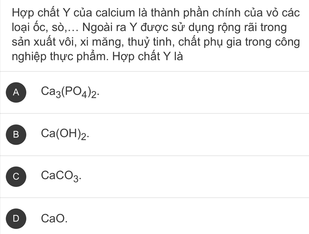 Hợp chất Y của calcium là thành phần chính của vỏ các
loại ốc, sò,... Ngoài ra Y được sử dụng rộng rãi trong
sản xuất vôi, xi măng, thuỷ tinh, chất phụ gia trong công
nghiệp thực phẩm. Hợp chất Y là
A Ca_3(PO_4)_2.
B Ca(OH)_2.
C CaCO_3.
D CaO.