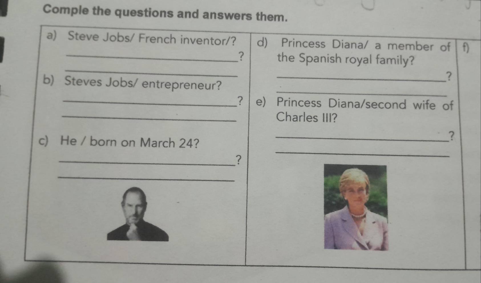 Comple the questions and answers them. 
a) Steve Jobs/ French inventor/? d) Princess Diana/ a member of f) 
_? 
_ 
the Spanish royal family? 
_? 
_ 
b) Steves Jobs/ entrepreneur? 
_? e) Princess Diana/second wife of 
_Charles III? 
c) He / born on March 24? 
_? 
_? 
_ 
_