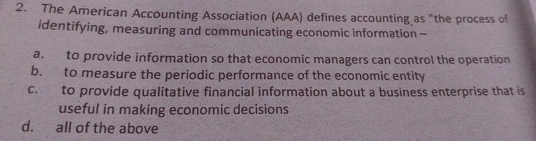 The American Accounting Association (AAA) defines accounting as "the process of
identifying, measuring and communicating economic information —
a. to provide information so that economic managers can control the operation
b. to measure the periodic performance of the economic entity
c. to provide qualitative financial information about a business enterprise that is
useful in making economic decisions
d. all of the above