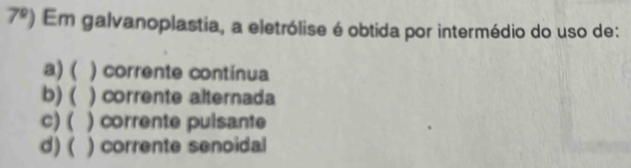 7^0) Em galvanoplastia, a eletrólise é obtida por intermédio do uso de:
a) ( ) corrente contínua
b) ( ) corrente alternada
C) ( ) corrente pulsante
d) ( ) corrente senoidal