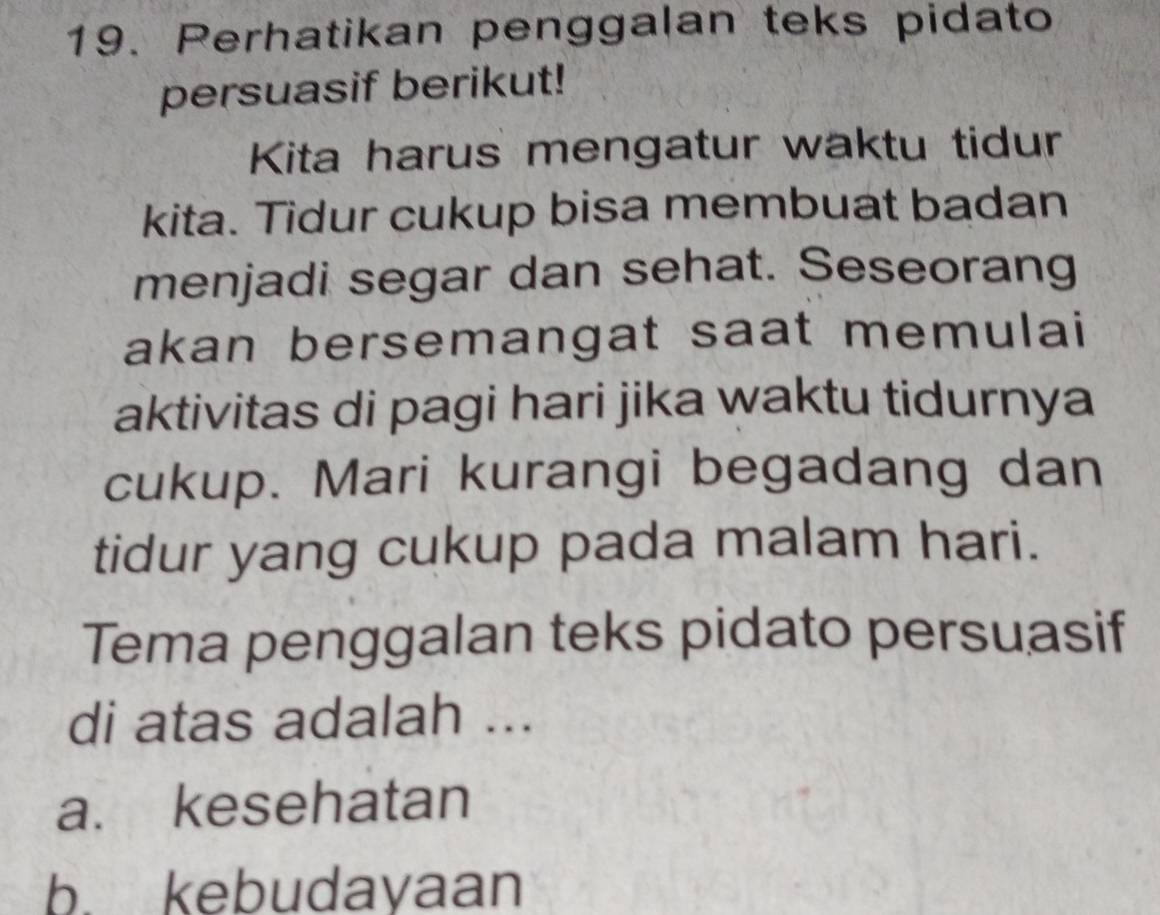 Perhatikan penggalan teks pidato
persuasif berikut!
Kita harus mengatur waktu tidur
kita. Tidur cukup bisa membuat badan
menjadi segar dan sehat. Seseorang
akan bersemangat saat memulai
aktivitas di pagi hari jika waktu tidurnya
cukup. Mari kurangi begadang dan
tidur yang cukup pada malam hari.
Tema penggalan teks pidato persuasif
di atas adalah ...
a. kesehatan
b. kebudayaan