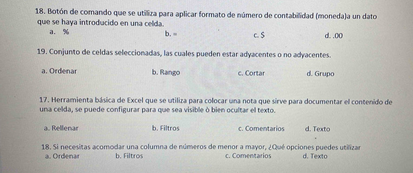 Botón de comando que se utiliza para aplicar formato de número de contabilidad (moneda)a un dato
que se haya introducido en una celda.
a. % b. = c. $ d. . 00
19. Conjunto de celdas seleccionadas, las cuales pueden estar adyacentes o no adyacentes.
a. Ordenar b. Rango c. Cortar d. Grupo
17. Herramienta básica de Excel que se utiliza para colocar una nota que sirve para documentar el contenido de
una celda, se puede configurar para que sea visible ò bien ocultar el texto.
a. Rellenar b. Filtros c. Comentarios d. Texto
18. Si necesitas acomodar una columna de números de menor a mayor, ¿Qué opciones puedes utilizar
a. Ordenar b. Filtros c. Comentarios d. Texto