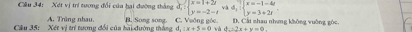 Xét vị trí tương đối của hai đường thẳng d_1:beginarrayl x=1+2t y=-2-tendarray. và d_2:beginarrayl x=-1-4t y=3+2tendarray..
A. Trùng nhau. B. Song song. C. Vuông góc. D. Cất nhau nhưng không vuông góc.
Câu 35: Xét vị trí tương đối của hai đường thẳng d_1:x+5=0 và d=2x+y=0.