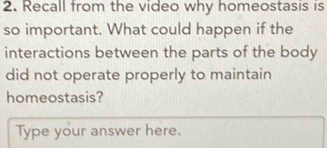 Recall from the video why homeostasis is 
so important. What could happen if the 
interactions between the parts of the body 
did not operate properly to maintain 
homeostasis? 
Type your answer here.