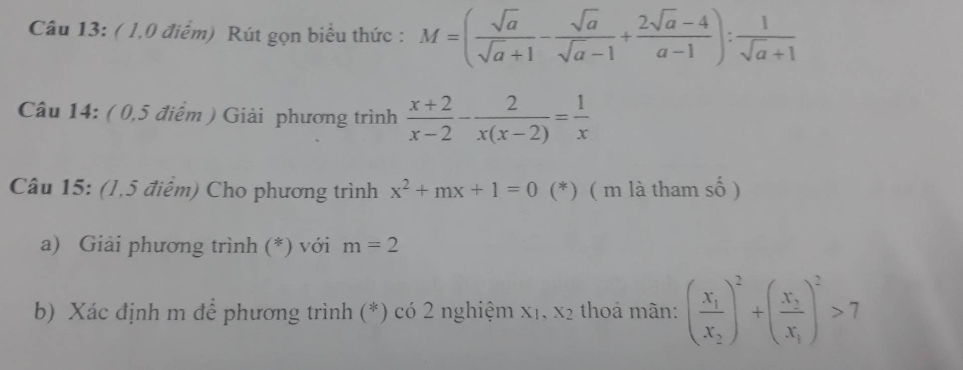 ( 1,0 điểm) Rút gọn biểu thức : M=( sqrt(a)/sqrt(a)+1 - sqrt(a)/sqrt(a)-1 + (2sqrt(a)-4)/a-1 ): 1/sqrt(a)+1 
Câu 14: ( 0,5 điểm ) Giải phương trình  (x+2)/x-2 - 2/x(x-2) = 1/x 
Câu 15: (1,5 điểm) Cho phương trình x^2+mx+1=0 (*) ( m là tham số ) 
a) Giải phương trình (*) với m=2
b) Xác định m để phương trình (*) có 2 nghiệm X1、 X_2 thả mãn: (frac x_1x_2)^2+(frac x_3x_1)^2>7