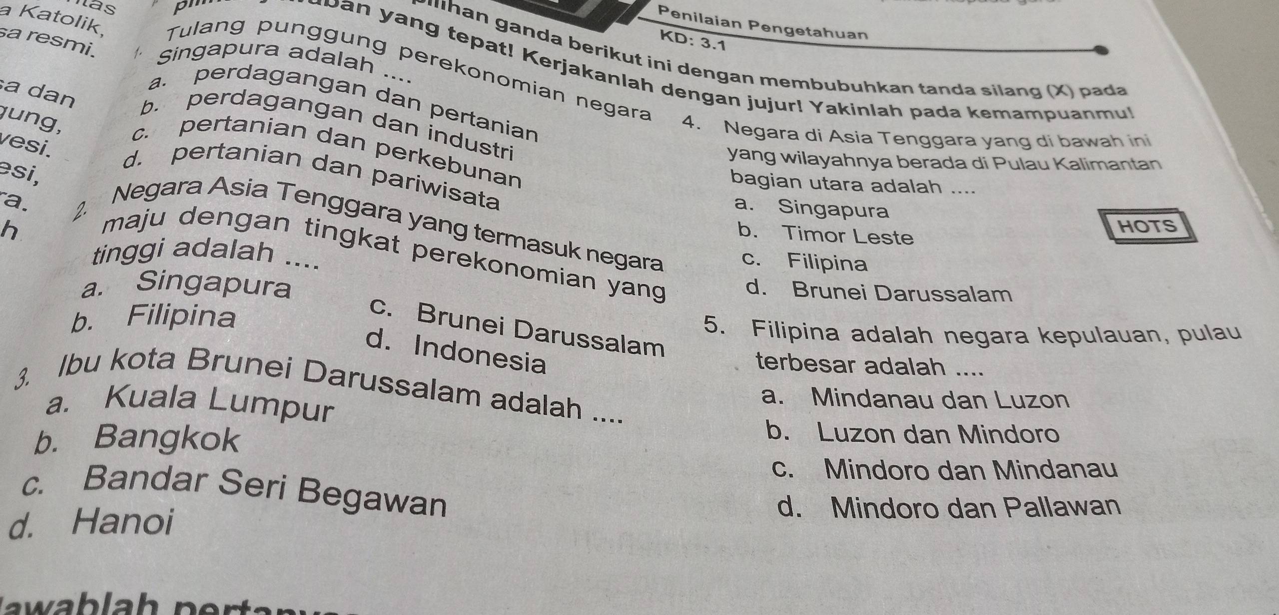 hás pm
Penilaian Pengetahuan
KD: 3.1
sa resmi.
P han ganda berikut ini dengan membubuhkan tanda silang (X) pada
a Katolik, Tulang punggung perekonomian negara
gingapura adalah ....
u b a n yang tepat! Kerjakanlah dengan jujur! Yakinlah pada kemampuanm!
a dan
a. perdagangan dan pertanian
jung,
b. perdagangan dan industri
4. Negara di Asia Tenggara yang di bawah ini
vesi.
c. pertanian dan perkebunan
yang wilayahnya berada di Pulau Kalimantan
əsi,
d. pertanian dan pariwisata
bagian utara adalah ....
a. Singapura
Negara Asia Tenggara yang termasuk negara
h
b. Timor Leste
HOTS
a. 2 maju dengan tingkat perekonomian yang 
tinggi adalah ....
c. Filipina
a. Singapura
d. Brunei Darussalam
b. Filipina
c. Brunei Darussalam
5. Filipina adalah negara kepulauan, pulau
d. Indonesia
terbesar adalah ....
3. Ibu kota Brunei Darussalam adalah ....
a. Mindanau dan Luzon
a. Kuala Lumpur
b. Bangkok
b. Luzon dan Mindoro
c. Mindoro dan Mindanau
c. Bandar Seri Begawan
d. Hanoi
d. Mindoro dan Pallawan
w b h n r