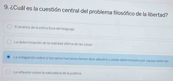 ¿Cuál es la cuestión central del problema filosófico de la libertad?
El análisis de la estructura del lenguaje
La determinación de la realidad última de las cosas
La indagación sobre si los seres humanos tienen libre albedrío o están determinados por causas externas
La reflexión sobre la naturaleza de la justicia