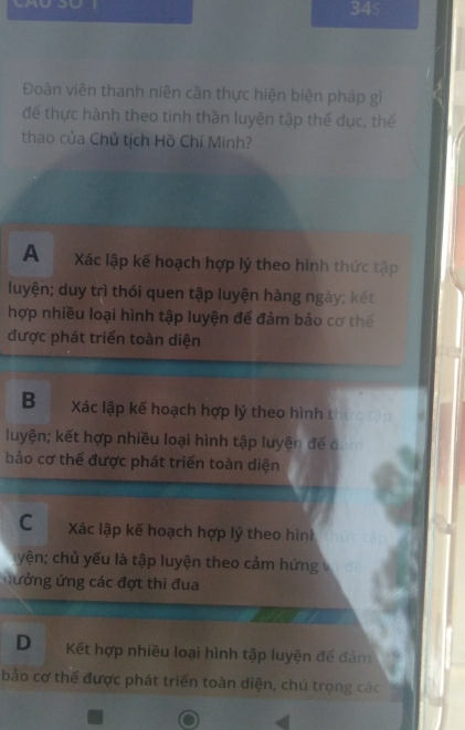 34s
Đoàn viên thanh niên cần thực hiện biện pháp gì
để thực hành theo tinh thần luyện tập thế dục, thể
thao của Chủ tịch Hồ Chí Minh?
A Xác lập kế hoạch hợp lý theo hình thức tập
luyện; duy trì thói quen tập luyện hàng ngày; kết
hợp nhiều loại hình tập luyện để đảm bảo cơ thế
được phát triển toàn diện
B Xác lập kế hoạch hợp lý theo hình thực tạn
luyện; kết hợp nhiều loại hình tập luyện để đảm
bảo cơ thể được phát triển toàn diện
C Xác lập kế hoạch hợp lý theo hình
yện; chủ yếu là tập luyện theo cảm hứng
nưởng ứng các đợt thi đua
D Kết hợp nhiều loại hình tập luyện đế đảm
bảo cơ thể được phát triển toàn diện, chú trọng các