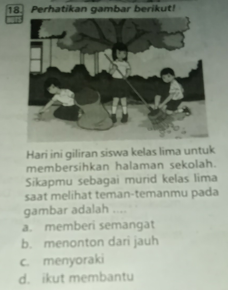 Perhatikan gambar berikut!
Hari ini giliran siswa kelas lima untuk
membersihkan halaman sekolah.
Sikapmu sebagai murid kelas lima
saat melihat teman-temanmu pada
gambar adalah ....
a. memberi semangat
b. menonton dari jauh
c. menyoraki
d. ikut membantu