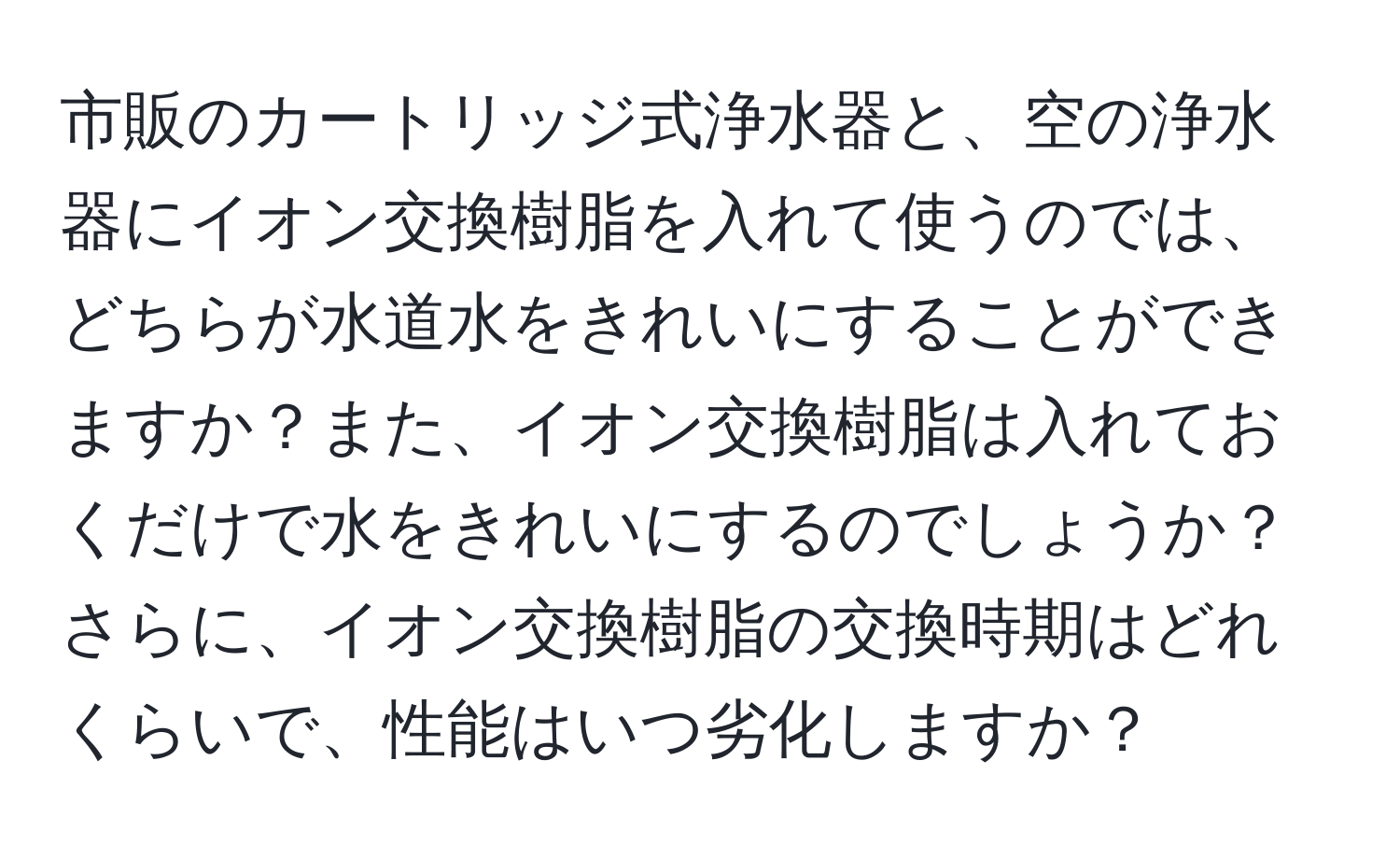 市販のカートリッジ式浄水器と、空の浄水器にイオン交換樹脂を入れて使うのでは、どちらが水道水をきれいにすることができますか？また、イオン交換樹脂は入れておくだけで水をきれいにするのでしょうか？さらに、イオン交換樹脂の交換時期はどれくらいで、性能はいつ劣化しますか？