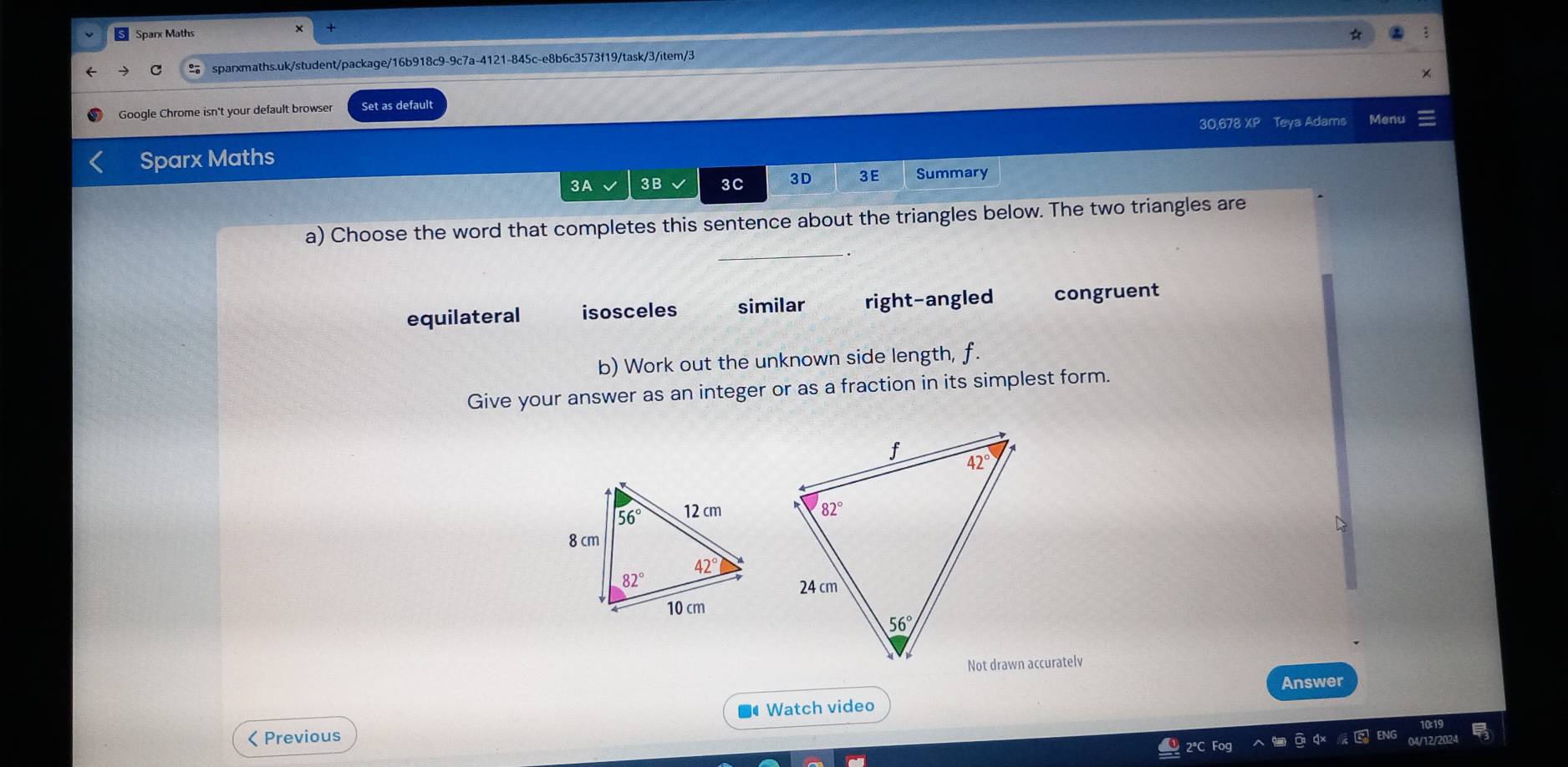 Sparx Maths
C sparxmaths.uk/student/package/16b918c9-9c7a-4121-845c-e8b6c3573f19/task/3/item/3
Google Chrome isn't your default browser Set as default
30,678 XP Teya Adams Menu
Sparx Maths
3A 3B 3C 3D 3E Summary
a) Choose the word that completes this sentence about the triangles below. The two triangles are
equilateral isosceles similar right-angled congruent
b) Work out the unknown side length, f.
Give your answer as an integer or as a fraction in its simplest form.
D
Answer
Watch video
< Previous