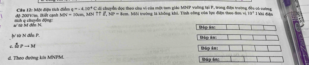 Một điện tích điểm q=-4.10^(-8)C di chuyền dọc theo chu vi của một tam giác MNP vuông tại P, trong điện trường đều có cường 
độ 200V/m. Biết cạnh MN=10cm , MN ↑↑ E, NP=8cm l. Môi trường là không khí. Tính công của lực điện theo đơn vị 10^(-7) J khi điện 
tích q chuyển động: 
a/ từ M đền N. Đáp án: 
þ/ từ N đến P. 
Đáp án: 
c. tirPto M
Đáp án: 
d. Theo đường kín MNPM. 
Đáp án: