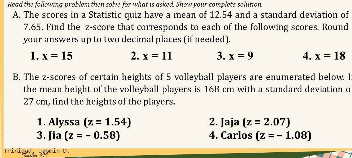 Read the following problem then solve for what is asked. Show your complete solution. 
A. The scores in a Statistic quiz have a mean of 12.54 and a standard deviation of
7.65. Find the z-score that corresponds to each of the following scores. Round 
your answers up to two decimal places (if needed). 
1. x=15 2. x=11 3. x=9 4. x=18
B. The z-scores of certain heights of 5 volleyball players are enumerated below. I 
the mean height of the volleyball players is 168 cm with a standard deviation of
27 cm, find the heights of the players. 
1. Alyssa (z=1.54) 2. Jaja (z=2.07)
3. Jia (z=-0.58) 4. Carlos (z=-1.08)
Trinidad, Jasmin D. 
Acher