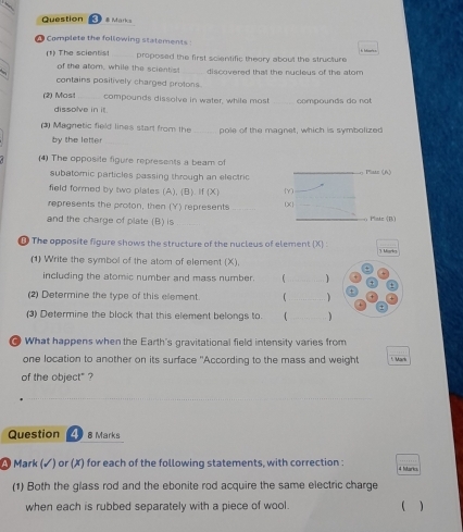 # Marks 
* Complete the following statements 
(1) The scientist proposed the first solentific theory about the structure 
of the atom, while the scientist _discovered that the nucleus of the atom 
contains positively charged protons. 
(2) Most _compounds dissolve in water, while most _compounds do not 
dissolve in it 
Magnetic field lines start from the _pole of the magnet, which is symbolized 
by the letter 
(4) The opposite figure represents a beam of _o Plate (A) 
subatomic particles passing through an electric 
field formed by two plates (A), (B). If (X) Y
represents the proton, then (Y) represents _ X  
and the charge of plate (B) is __o Platz (B) 
① The opposite figure shows the structure of the nucleus of element (X) 3. Maric 
(1) Write the symbol of the atom of element (X), 
including the atomic number and mass number. _1 
(2) Determine the type of this element. _ 
(3) Determine the block that this element belongs to. 1_ ) 
@ What happens when the Earth's gravitational field intensity varies from 
one location to another on its surface "According to the mass and weight * Mark 
of the object" ? 
Question 4 8 Marks 
A Mark (✓) or (✗) for each of the following statements, with correction : 4 Mark 
(1) Both the glass rod and the ebonite rod acquire the same electric charge 
when each is rubbed separately with a piece of wool. ( )