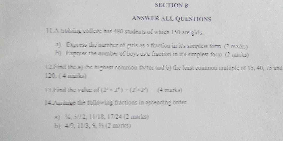 ANSWER ALL QUESTIONS 
11.A training college has 480 students of which 150 are girls. 
a) Express the number of girls as a fraction in it's simplest form. (2 marks) 
b) Express the number of boys as a fraction in it's simplest form. (2 marks) 
12.Find the a) the highest common factor and b) the least common multiple of 15, 40, 75 and
120. ( 4 marks) 
13.Find the value of (2^3* 2^4)/ (2^7* 2^5) (4 marks) 
14.Arrange the following fractions in ascending order. 
a) ¾, 5/12, 11/18, 17/24 (2 marks) 
b) 4/9, 11/3, %, ½ (2 marks)