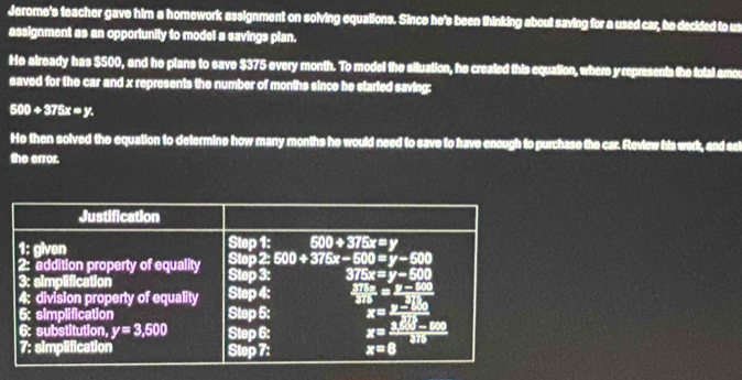 Jerome's teacher gave him a homework assignment on solving equations. Since he's been thinking about saving for a used car, be decided to us
assignment as an opportunity to model a savings plan.
He already has $500, and he plans to save $375 every month. To model the situation, he created this equation, where y represents the total amou
saved for the car and x represents the number of months since he staried saving:
500+375x=y.
He then solved the equation to determine how many months he would need to save to have enough to purchase the car. Review his work, and sel
the error.