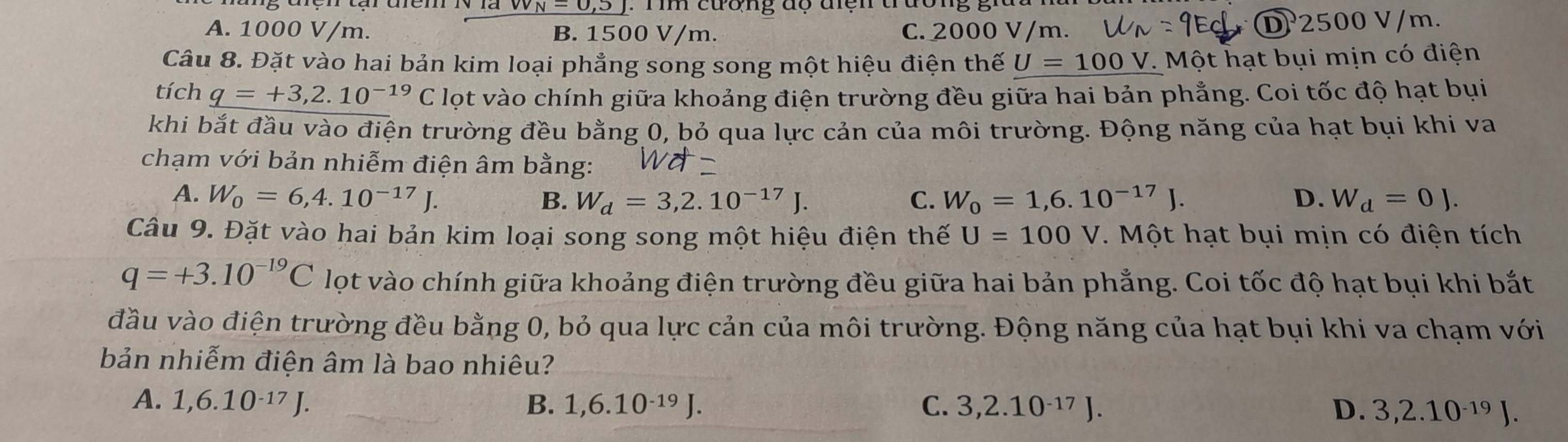 vv_N-0,5)
A. 1000 V/m. B. 1500 V/m. C. 2000 V/m. D 2500 V/m.
Câu 8. Đặt vào hai bản kim loại phẳng song song một hiệu điện thế U=100V. Một hạt bụi mịn có điện
tích q=+3,2.10^(-19)C lọt vào chính giữa khoảng điện trường đều giữa hai bản phẳng. Coi tốc độ hạt bụi
khi bắt đầu vào điện trường đều bằng 0, bỏ qua lực cản của môi trường. Động năng của hạt bụi khi va
chạm với bản nhiễm điện âm bằng:
A. W_0=6, 4.10^(-17)J. C. W_0=1,6.10^(-17)J. D. W_d=0J.
B. W_d=3,2.10^(-17)J. 
Câu 9. Đặt vào hai bản kim loại song song một hiệu điện thế U=100V. Một hạt bụi mịn có điện tích
q=+3.10^(-19)C lọt vào chính giữa khoảng điện trường đều giữa hai bản phẳng. Coi tốc độ hạt bụi khi bắt
đầu vào điện trường đều bằng 0, bỏ qua lực cản của môi trường. Động năng của hạt bụi khi va chạm với
bản nhiễm điện âm là bao nhiêu?
A. 1,6.10^(-17)J. B. 1, 6.10^(-19)J. C. 3, 2.10^(-17)J D. 3, 2.10^(-1) J.