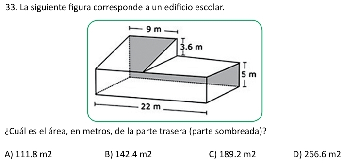 La siguiente figura corresponde a un edificio escolar.
¿Cuál es el área, en metros, de la parte trasera (parte sombreada)?
A) 111.8 m2 B) 142.4 m2 C) 189.2 m2 D) 266.6 m2