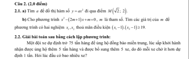 (2,0 điểm) 
2.1. a) Tìm a đề đồ thị hàm số y=ax^2 đi qua điểm M(sqrt(2);2). 
b) Cho phương trình x^2-(2m+1)x+m=0 , m là tham shat 0. Tìm các giá trị của m đề 
phương trình có hai nghiệm x_1, x_2 thoả mãn điều kiện (x_1-1).(x_2-1)≥ 19. 
2.2. Giải bài toán sau bằng cách lập phương trình: 
Một đội xe dự định trở 75 tấn hàng đề ủng hộ đồng bào miền trung, lúc sắp khởi hành 
nhận được ủng hộ thêm 5 tấn hàng và được bổ sung thêm 5 xe, do đó mỗi xe chở ít hơn dự 
định 1 tấn. Hỏi lúc đầu có bao nhiêu xe?