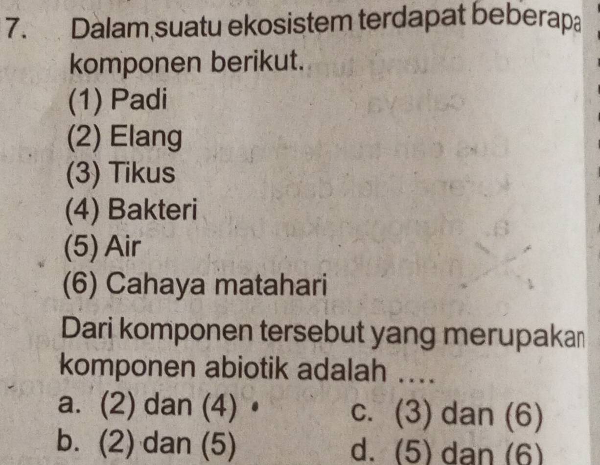 Dalam suatu ekosistem terdapat beberapa
komponen berikut.
(1) Padi
(2) Elang
(3) Tikus
(4) Bakteri
(5) Air
(6) Cahaya matahari
Dari komponen tersebut yang merupakan
komponen abiotik adalah ....
a. (2) dan (4)• c. (3) dan (6)
b. (2) dan (5) d. (5) dan (6)