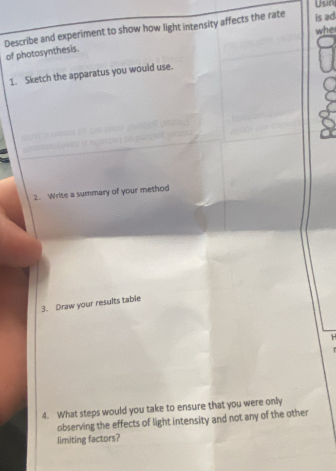 Usin 
Describe and experiment to show how light intensity affects the rate is ad 
whe 
of photosynthesis. 
1. Sketch the apparatus you would use. 
2. Write a summary of your method 
3. Draw your results table
H
4. What steps would you take to ensure that you were only 
observing the effects of light intensity and not any of the other 
limiting factors?