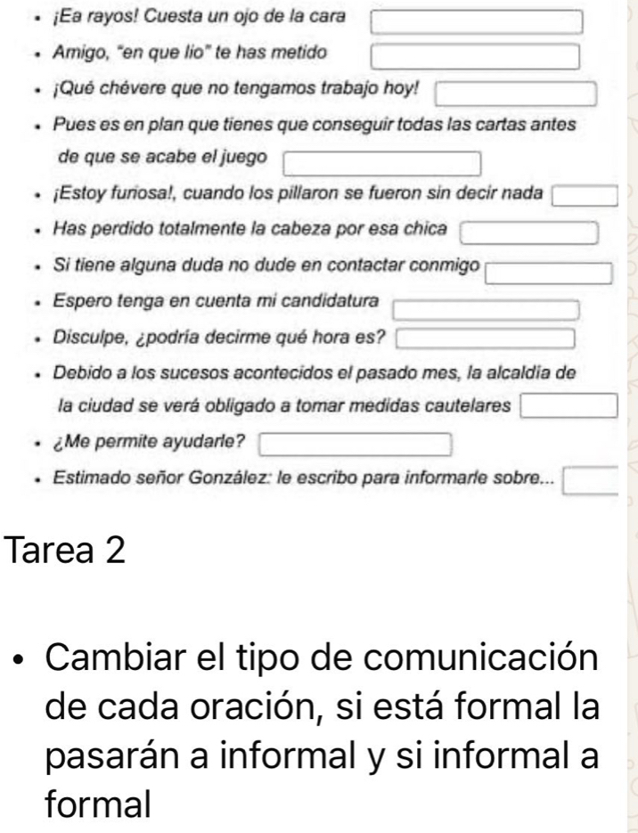 ¡Ea rayos! Cuesta un ojo de la cara □ 
Amigo, “en que lio” te has metido □ 
¡Qué chévere que no tengamos trabajo hoy! □ 
Pues es en plan que tienes que conseguir todas las cartas antes 
de que se acabe el juego □ 
¡Estoy furiosa!, cuando los pillaron se fueron sin decir nada □ 
Has perdido totalmente la cabeza por esa chica □ 
Si tiene alguna duda no dude en contactar conmigo □ 
Espero tenga en cuenta mi candidatura □ 
Disculpe, ¿podría decirme qué hora es? □ 
Debido a los sucesos acontecidos el pasado mes, la alcaldía de 
la ciudad se verá obligado a tomar medidas cautelares □ 
¿Me permite ayudarle? □ 
Estimado señor González: le escribo para informaríe sobre... □ 
Tarea 2 
Cambiar el tipo de comunicación 
de cada oración, si está formal la 
pasarán a informal y si informal a 
formal