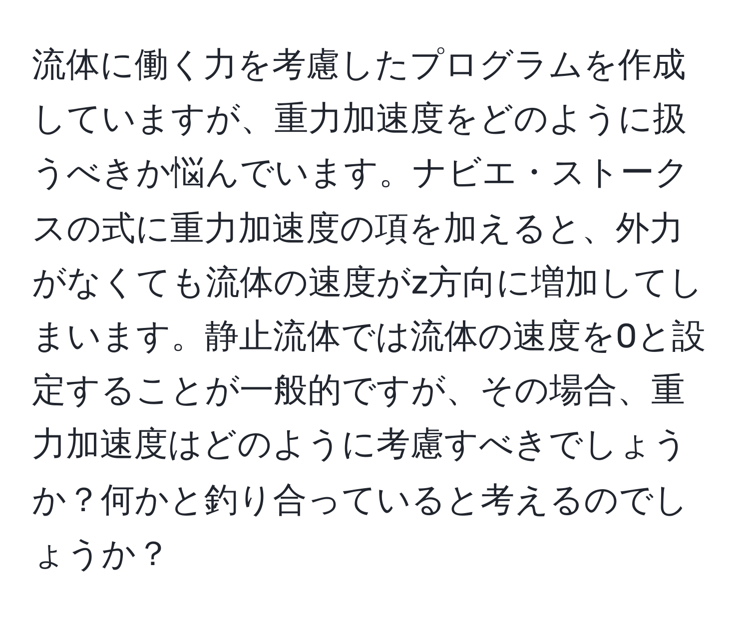 流体に働く力を考慮したプログラムを作成していますが、重力加速度をどのように扱うべきか悩んでいます。ナビエ・ストークスの式に重力加速度の項を加えると、外力がなくても流体の速度がz方向に増加してしまいます。静止流体では流体の速度を0と設定することが一般的ですが、その場合、重力加速度はどのように考慮すべきでしょうか？何かと釣り合っていると考えるのでしょうか？