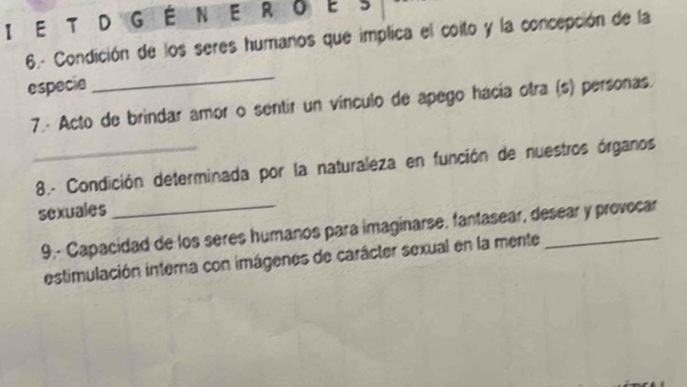 É N . E R O E S 
6.- Condición de los seres humanos que implica el coito y la concepción de la 
especie 
_ 
7.- Acto de brindar amor o sentir un vínculo de apego hácía otra (s) personas. 
_ 8.- Condición determinada por la naturaleza en función de nuestros órganos 
sexuales 
9.- Capacidad de los seres humanos para imaginarse, fantasear, desear y provocar 
estimulación interna con imágenes de carácter sexual en la mente