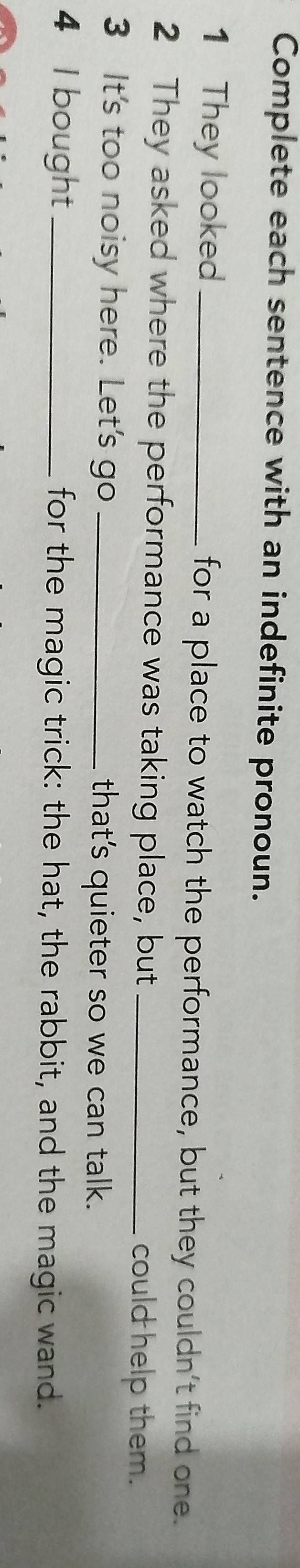 Complete each sentence with an indefinite pronoun. 
1 They looked _for a place to watch the performance, but they couldn't find one. 
2 They asked where the performance was taking place, but _could help them. 
3 It's too noisy here. Let's go _that's quieter so we can talk. 
4 I bought _for the magic trick: the hat, the rabbit, and the magic wand.