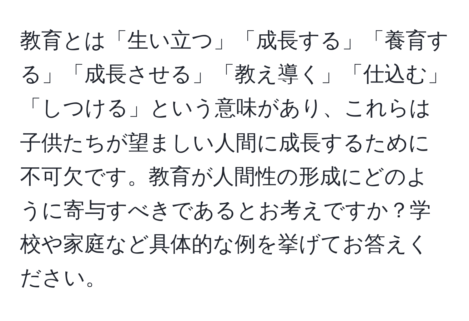 教育とは「生い立つ」「成長する」「養育する」「成長させる」「教え導く」「仕込む」「しつける」という意味があり、これらは子供たちが望ましい人間に成長するために不可欠です。教育が人間性の形成にどのように寄与すべきであるとお考えですか？学校や家庭など具体的な例を挙げてお答えください。