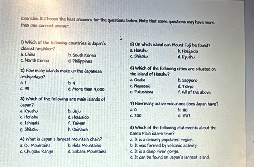 Choose the best answers for the questions below. Note that some questions may have more
than one correct answer.
1) Which of the following countries is Japan's s) On which island can Mount Fuji be found?
closest neighbor? a. Honshu b. Hokkaido
a. China b. South Korea c. Shikoku d. Kyushu
c. North Korea d. Philippines
2) How many islands make up the Japanese 6) Which of the following cities are situated on
the island of Honshu?
archipelago? a. Osaka b. Sapporo
a. 1 b. 4
C. 95 d. More than 4,000 c. Nagasaki d. Tokyo
e. Fukushima f. All of the above
3) Which of the following are main islands of
Japan? 7) How many active volcanoes does Japan have?
a. Kyushu b. Jeju a. o b. no
c. Honshu d. Hokkaido C. 200 d. 1707
e. Ishigaki f. Taiwan
g. Shikoku h. Okinawa 8) Which of the following statements about the
Kanto Plain is/are true?
4) What is Japan's largest mountain chain? a. It is a densely populated region.
a. Ou Mountains b. Hida Mountains b. It was formed by volcanic activity.
c. Chugoku Range d. Sobaek Mountains c. It is a deep river gorge.
d. It can be found on Japan's largest island.