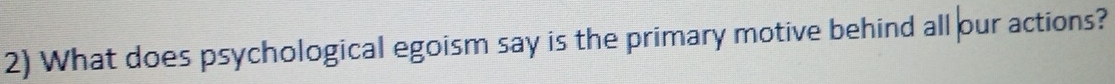 What does psychological egoism say is the primary motive behind all our actions?