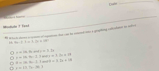 Dale:
_
Student Name:
_
Module 7 Test
4) Which shows a system of equations that can be entered into a graphing calculator to solve
16 9x-2.3=3.2x+18 ?
y=16.9x and y=3.2x
y=16.9x-2.3 and y=3.2x+18
0=16.9x-2.3 and 0=3.2x+18
y=13.7x-20.3