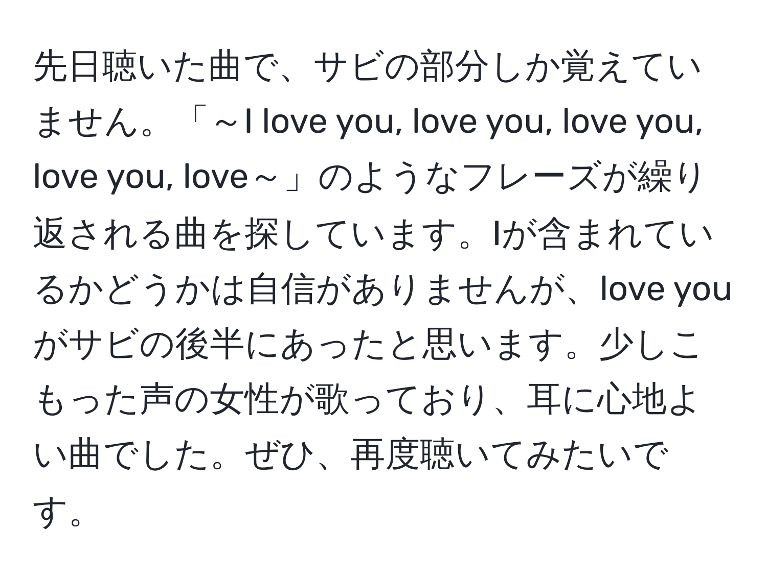 先日聴いた曲で、サビの部分しか覚えていません。「～I love you, love you, love you, love you, love～」のようなフレーズが繰り返される曲を探しています。Iが含まれているかどうかは自信がありませんが、love youがサビの後半にあったと思います。少しこもった声の女性が歌っており、耳に心地よい曲でした。ぜひ、再度聴いてみたいです。