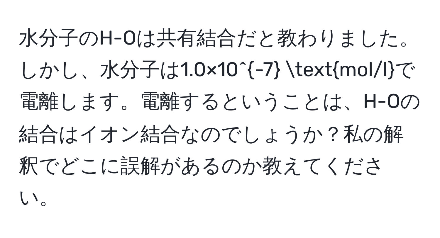 水分子のH-Oは共有結合だと教わりました。しかし、水分子は1.0×10^(-7) mol/lで電離します。電離するということは、H-Oの結合はイオン結合なのでしょうか？私の解釈でどこに誤解があるのか教えてください。