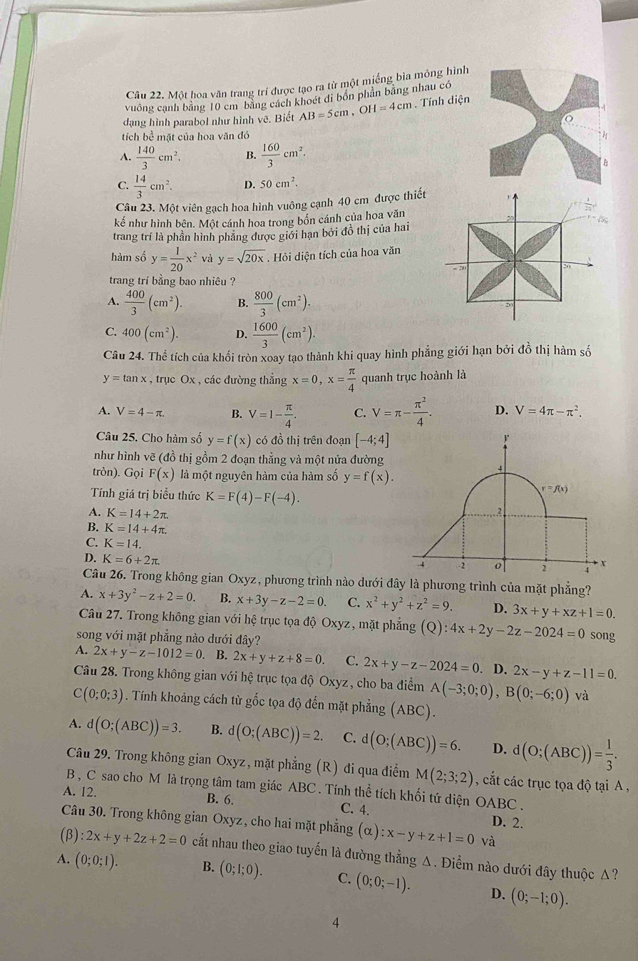 Một hoa văn trang trí được tạo ra từ một miếng bìa mỏng hình
vuông cạnh bằng 10 cm bằng cách khoét di bốn phần bằng nhau có
dạng hình parabol như hình vẽ. Biết AB=5cm,OH=4cm. Tính diện
。
tích bề mặt của hoa văn đó H
A.  140/3 cm^2. B.  160/3 cm^2.
B
C.  14/3 cm^2. D. 50cm^2.
Câu 23. Một viên gạch hoa hình vuông cạnh 40 cm được thiết
kế như hình bên. Một cánh hoa trong bốn cánh của hoa văn
trang trí là phần hình phăng được giới hạn bởi đồ thị của hai
hàm số y= 1/20 x^2 và y=sqrt(20x). Hỏi diện tích của hoa văn
trang trí bằng bao nhiêu ?
A.  400/3 (cm^2). B.  800/3 (cm^2).
C. 400(cm^2). D.  1600/3 (cm^2).
Câu 24. Thể tích của khối tròn xoay tạo thành khi quay hình phẳng giới hạn bởi đồ thị hàm số
y=tan x , trục Ox , các đường thẳng x=0,x= π /4  quanh trục hoành là
A. V=4-π . B. V=1- π /4 . C. V=π - π^2/4 . D. V=4π -π^2.
Câu 25. Cho hàm số y=f(x) có đồ thị trên đoạn [-4;4]!
như hình vẽ (đồ thị gồm 2 đoạn thẳng và một nửa đường
tròn). Gọi F(x) là một nguyên hàm của hàm số y=f(x).
4
Tính giá trị biểu thức K=F(4)-F(-4).
r=f(x)
A. K=14+2π ..2
B. K=14+4π .
C. K=14. x
D. K=6+2π .
4 -2 o 2
Câu 26. Trong không gian Oxyz, phương trình nào dưới đây là phương trình của mặt phẳng?
A. x+3y^2-z+2=0. B. x+3y-z-2=0. C. x^2+y^2+z^2=9. D. 3x+y+xz+1=0.
Câu 27. Trong không gian với hệ trục tọa độ Oxyz, mặt phẳng (Q):4x+2y-2z-2024=0 song
song với mặt phẳng nào dưới đây?
A. 2x+y-z-1012=0 B. 2x+y+z+8=0. C. 2x+y-z-2024=0. D. 2x-y+z-11=0.
Câu 28. Trong không gian với hệ trục tọa độ Oxyz, cho ba điểm A(-3;0;0),B(0;-6;0) và
C (0;0;3). Tính khoảng cách từ gốc tọa độ đến mặt phẳng (ABC).
A. d(O;(ABC))=3. B. d(O;(ABC))=2. C. d(O;(ABC))=6. D. d(O;(ABC))= 1/3 .
Câu 29. Trong không gian Oxyz, mặt phẳng (R) đi qua điểm M(2;3;2) , cắt các trục tọa độ tại A ,
B , C sao cho M là trọng tâm tam giác ABC . Tính thể tích khối tứ diện OABC.
A. 12. B. 6. C. 4. D. 2.
Câu 30. Trong không gian Oxyz, cho hai mặt phẳng (alpha ):x-y+z+1=0 và
(β) :2x+y+2z+2=0 cất nhau theo giao tuyến là đường thẳng Δ. Điểm nào dưới đây thuộc Δ?
A. (0;0;1).
B. (0;1;0). C. (0;0;-1). D. (0;-1;0).
4