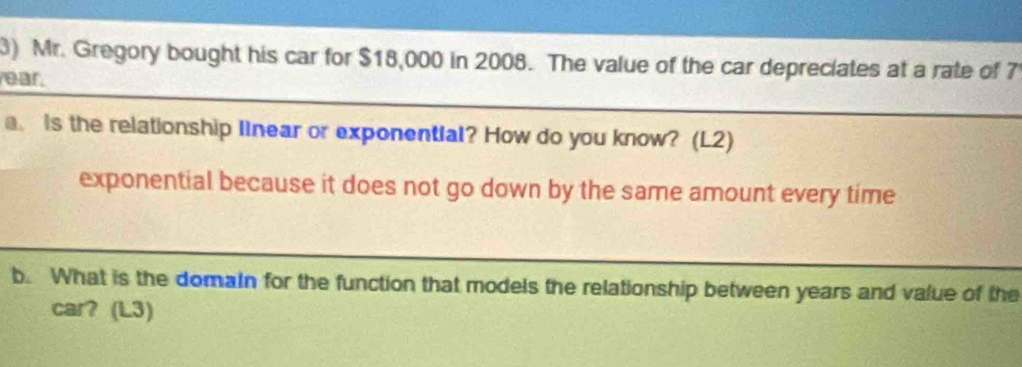 Mr. Gregory bought his car for $18,000 in 2008. The value of the car depreciates at a rate of 7
rear. 
a. is the relationship Ilnear or exponential? How do you know? (L2) 
exponential because it does not go down by the same amount every time 
b. What is the domain for the function that models the relationship between years and value of the 
car? (L3)