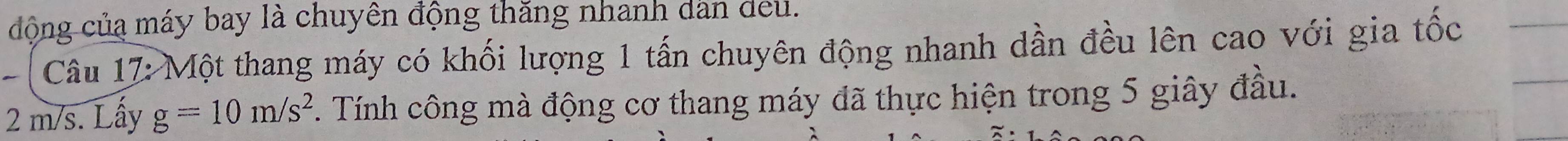 đông của máy bay là chuyên động thăng nhanh dân deu. 
Câu 17: Một thang máy có khối lượng 1 tấn chuyên động nhanh dần đều lên cao với gia tốc
2 m/s. Lấy g=10m/s^2 Tính công mà động cơ thang máy đã thực hiện trong 5 giây đầu.