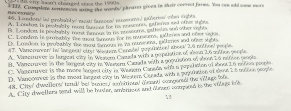 his city hasn't changed since the 1990s.
VIII. Complete sentences using the words/ phrases given in their correct forms. You can add some more
necessary
46. London/ is/ probably/ most/ famous/ museums,/ galleries/ other sights.
A. London is probably most famous for its museums, galleries and other sights.
B. London is probably most famous in its museums, galleries and other sights.
C. London is probably the most famous for its museums, galleries and other sights.
D. London is probably the most famous in its museums, galleries and other sights.
47. Vancouver/ is/ largest/ city/ Western Canada/ population/ about/ 2.6 million / people.
A. Vancouver is largest city in Western Canada with a population of about 2.6 million people.
B. Vancouver is the largest city in Western Canada with a population of about 2.6 million pcople.
C. Vancouver is the more largest city in Western Canada with a population of about 2.6 million people.
D. Vancouver is the most largest city in Western Canada with a population of about 2.6 million people.
48. City/ dwellers/ tend/ be/ busier,/ ambitious/ distant/ compared/ the village folk.
A. City dwellers tend will be busier, ambitious and distant compared to the village folk.
13